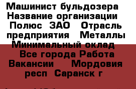 Машинист бульдозера › Название организации ­ Полюс, ЗАО › Отрасль предприятия ­ Металлы › Минимальный оклад ­ 1 - Все города Работа » Вакансии   . Мордовия респ.,Саранск г.